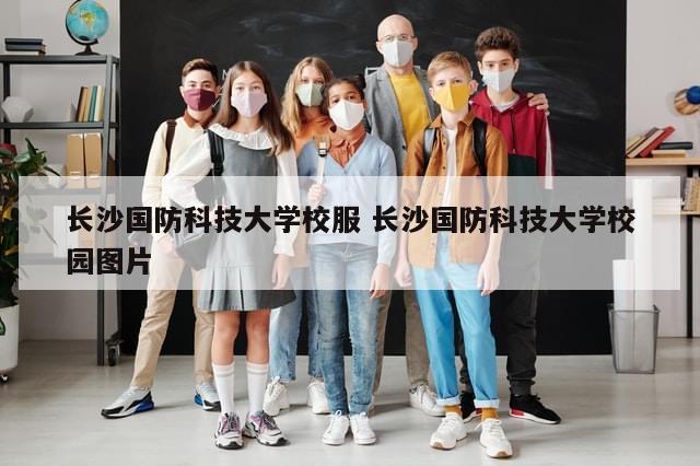 长沙国防科技大学校服 长沙国防科技大学校园图片