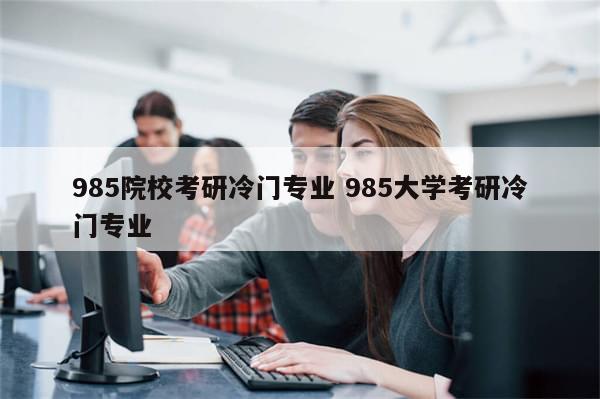 985院校考研冷门专业 985大学考研冷门专业