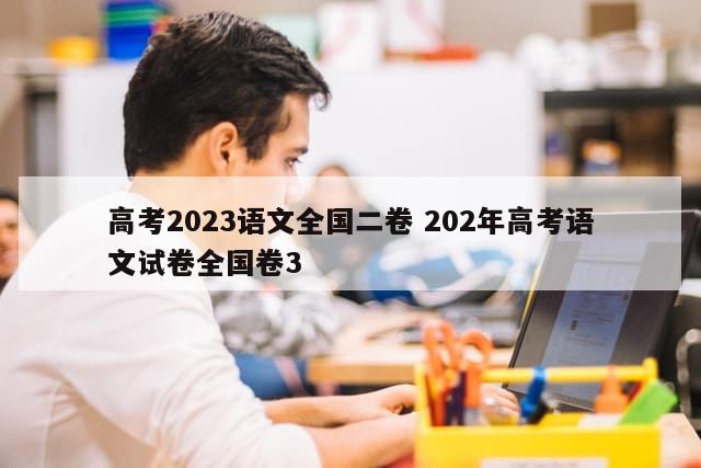 高考2023语文全国二卷 202年高考语文试卷全国卷3