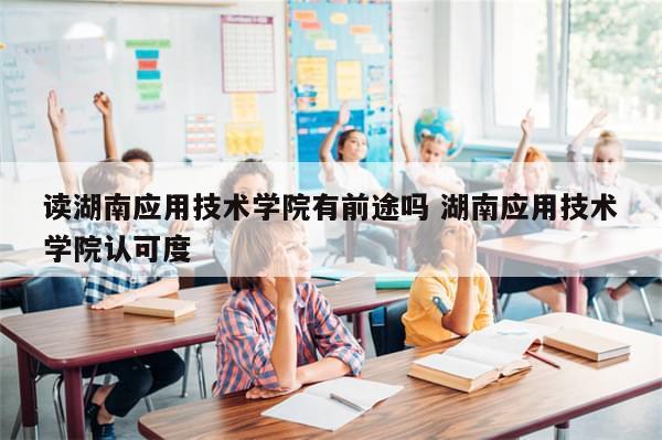 读湖南应用技术学院有前途吗 湖南应用技术学院认可度