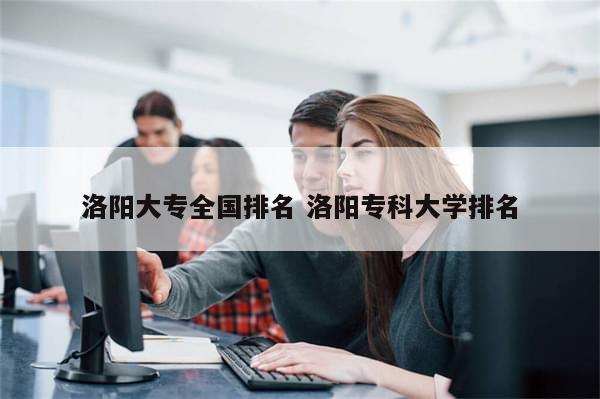 洛阳大专全国排名 洛阳专科大学排名