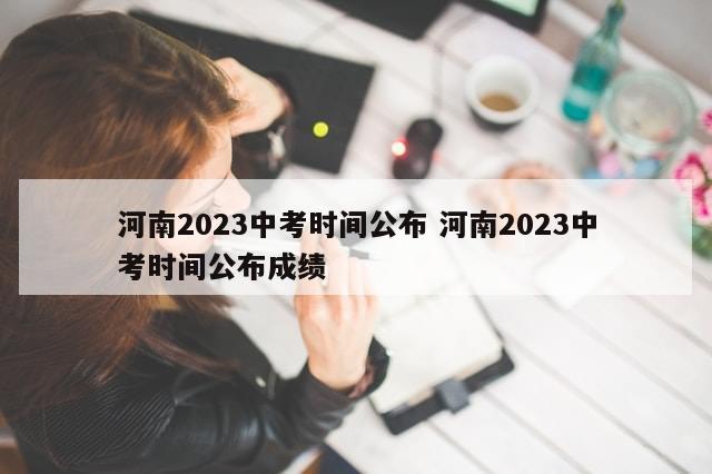 河南2023中考时间公布 河南2023中考时间公布成绩