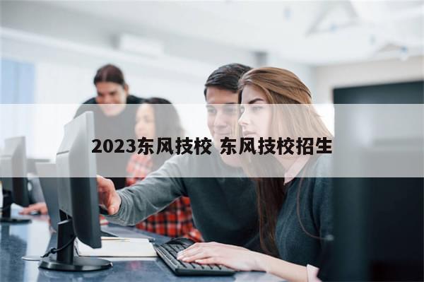 2023东风技校 东风技校招生