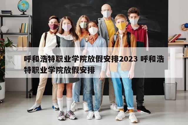 呼和浩特职业学院放假安排2023 呼和浩特职业学院放假安排