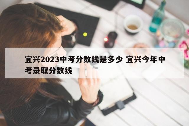 宜兴2023中考分数线是多少 宜兴今年中考录取分数线