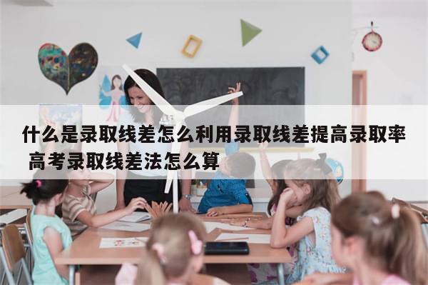 什么是录取线差怎么利用录取线差提高录取率 高考录取线差法怎么算