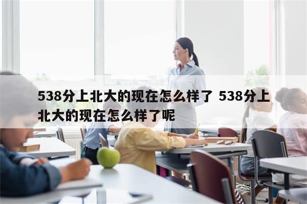 538分上北大的现在怎么样了 538分上北大的现在怎么样了呢