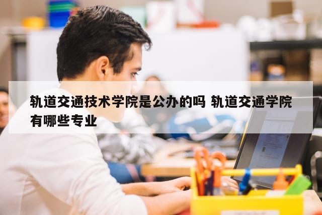 轨道交通技术学院是公办的吗 轨道交通学院有哪些专业