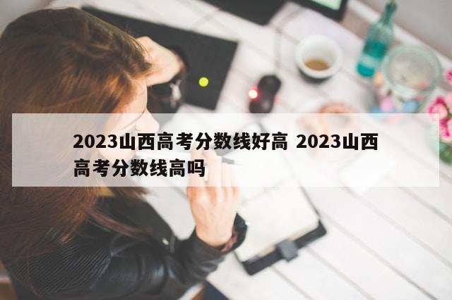 2023山西高考分数线好高 2023山西高考分数线高吗