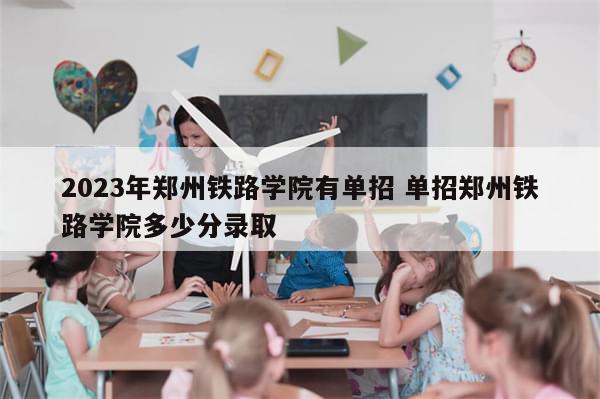 2023年郑州铁路学院有单招 单招郑州铁路学院多少分录取