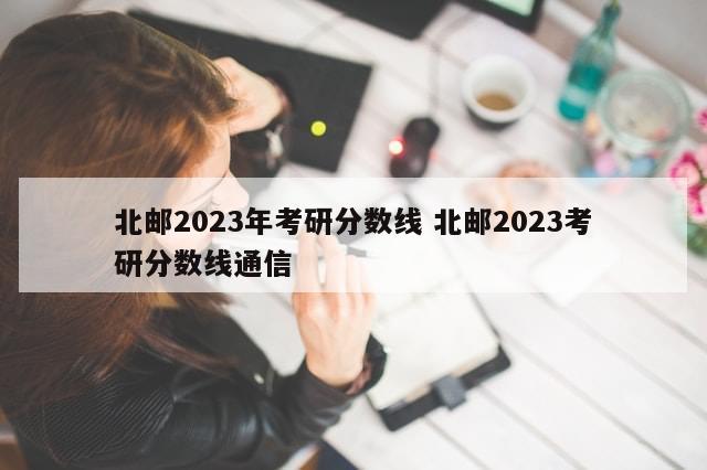 北邮2023年考研分数线 北邮2023考研分数线通信