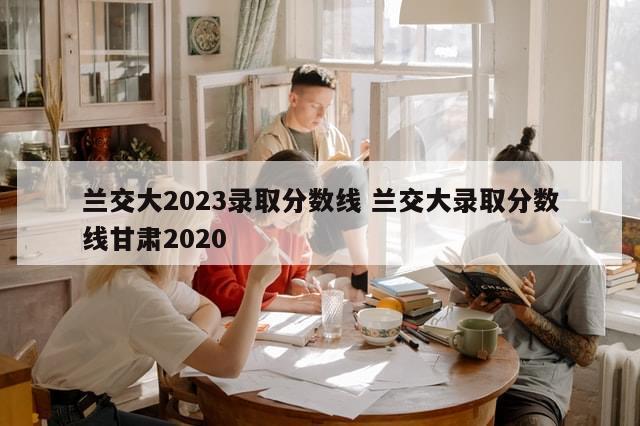 兰交大2023录取分数线 兰交大录取分数线甘肃2020