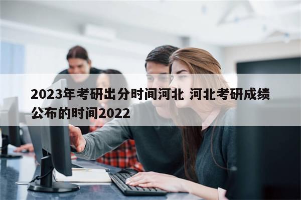 2023年考研出分时间河北 河北考研成绩公布的时间2022