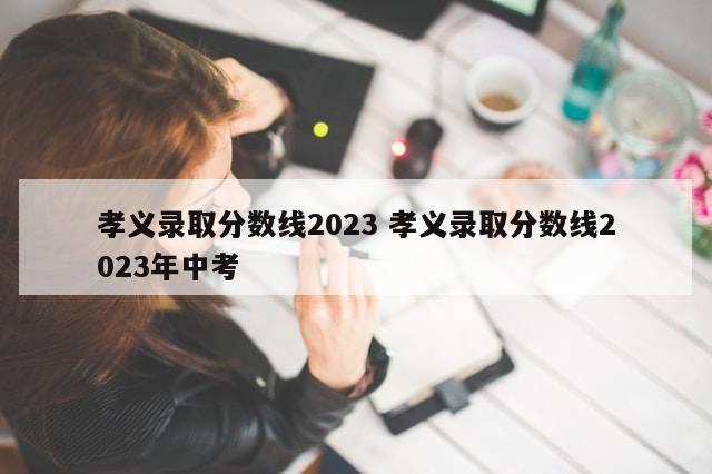 孝义录取分数线2023 孝义录取分数线2023年中考