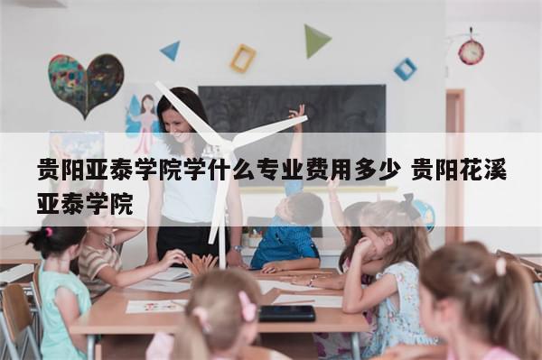 贵阳亚泰学院学什么专业费用多少 贵阳花溪亚泰学院