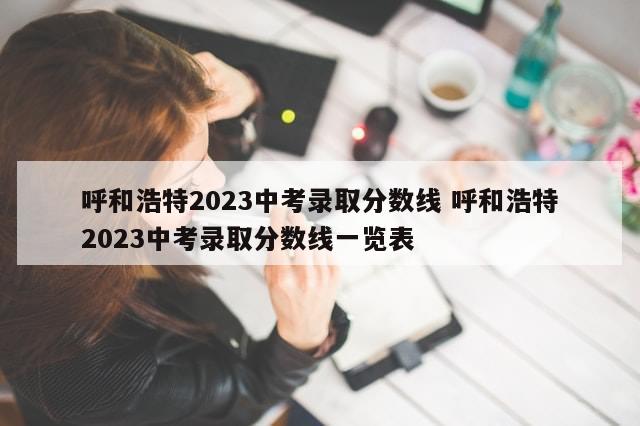 呼和浩特2023中考录取分数线 呼和浩特2023中考录取分数线一览表