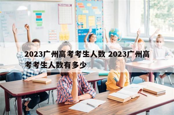 2023广州高考考生人数 2023广州高考考生人数有多少