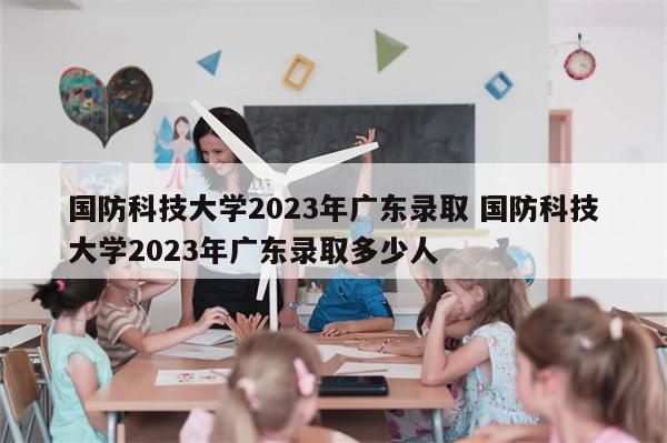 国防科技大学2023年广东录取 国防科技大学2023年广东录取多少人