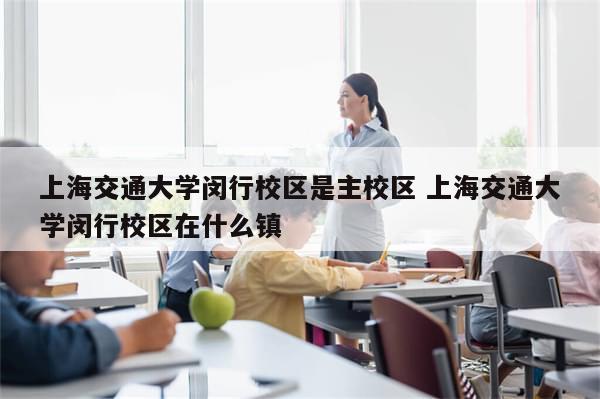 上海交通大学闵行校区是主校区 上海交通大学闵行校区在什么镇