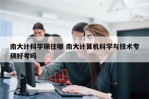 南大计科学硕住哪 南大计算机科学与技术专硕好考吗