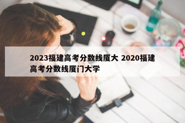 2023福建高考分数线厦大 2020福建高考分数线厦门大学