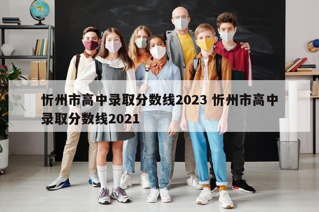 忻州市高中录取分数线2023 忻州市高中录取分数线2021