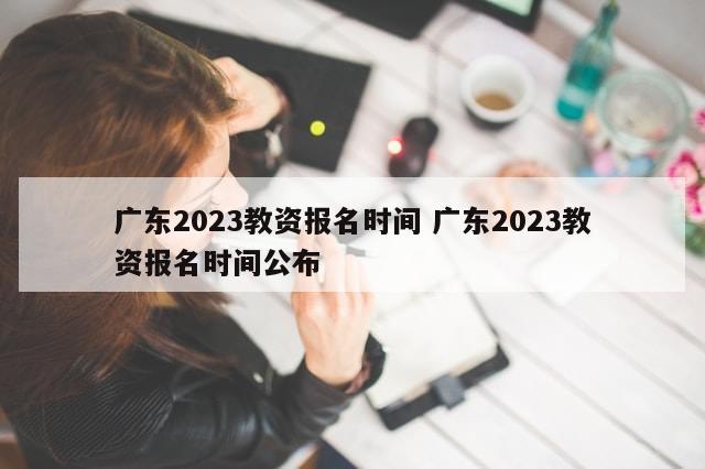 广东2023教资报名时间 广东2023教资报名时间公布