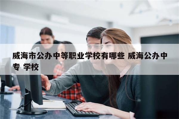 威海市公办中等职业学校有哪些 威海公办中专 学校