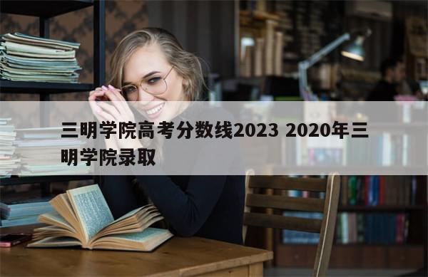 三明学院高考分数线2023 2020年三明学院录取