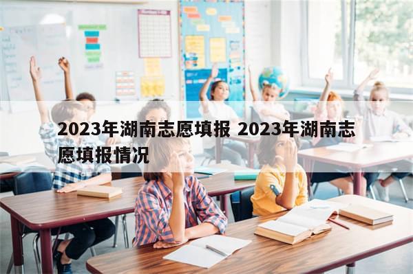 2023年湖南志愿填报 2023年湖南志愿填报情况