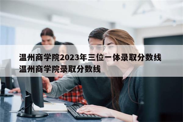 温州商学院2023年三位一体录取分数线 温州商学院录取分数线