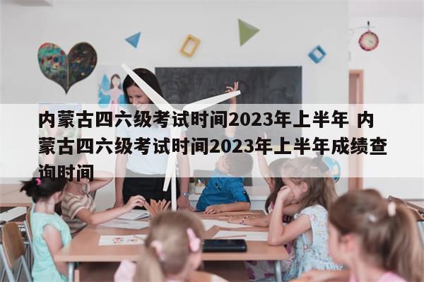 内蒙古四六级考试时间2023年上半年 内蒙古四六级考试时间2023年上半年成绩查询时间