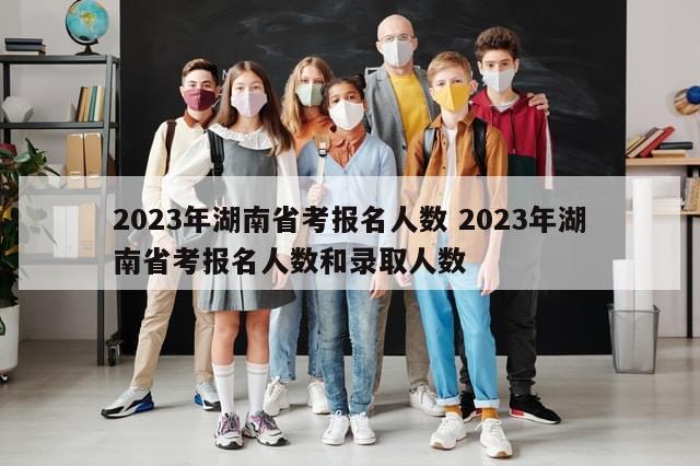 2023年湖南省考报名人数 2023年湖南省考报名人数和录取人数