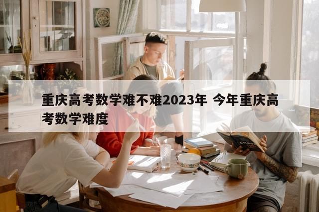 重庆高考数学难不难2023年 今年重庆高考数学难度