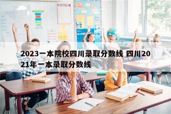 2023一本院校四川录取分数线 四川2021年一本录取分数线