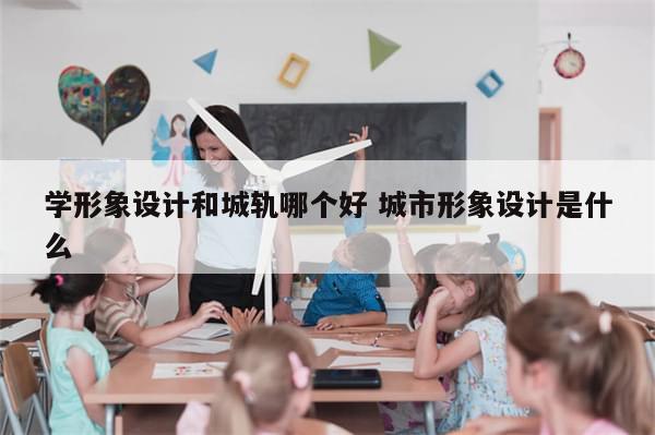 学形象设计和城轨哪个好 城市形象设计是什么