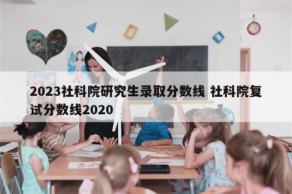 2023社科院研究生录取分数线 社科院复试分数线2020