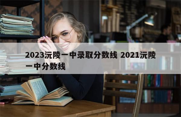 2023沅陵一中录取分数线 2021沅陵一中分数线