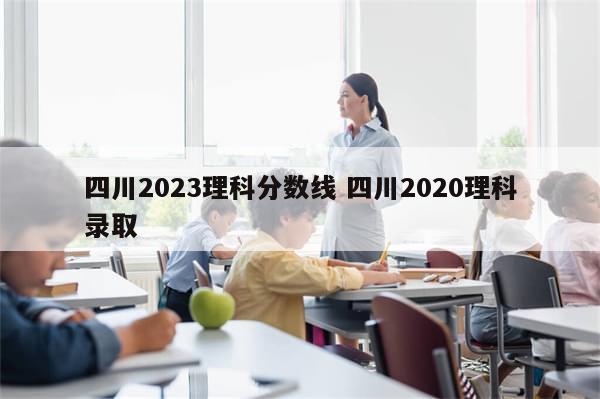 四川2023理科分数线 四川2020理科录取