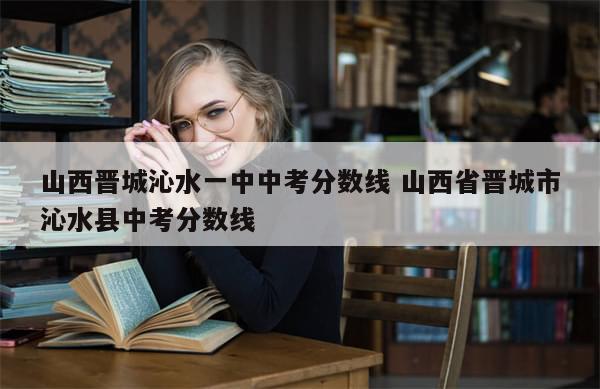 山西晋城沁水一中中考分数线 山西省晋城市沁水县中考分数线