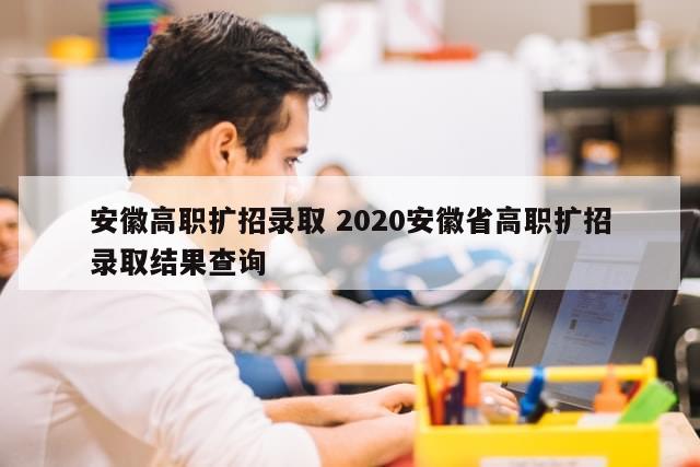 安徽高职扩招录取 2020安徽省高职扩招录取结果查询