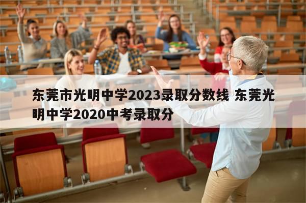 东莞市光明中学2023录取分数线 东莞光明中学2020中考录取分